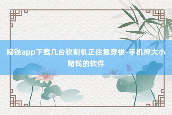 赌钱app下载几台收割机正往复穿梭-手机押大小赌钱的软件