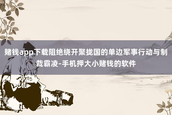 赌钱app下载阻绝绕开聚拢国的单边军事行动与制裁霸凌-手机押大小赌钱的软件
