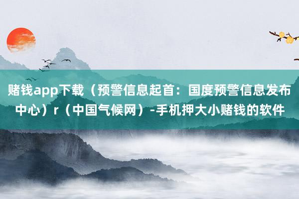 赌钱app下载(预警信息起首:国度预警信息发布中心)r(中国气候网)-手机押大小赌钱的软件