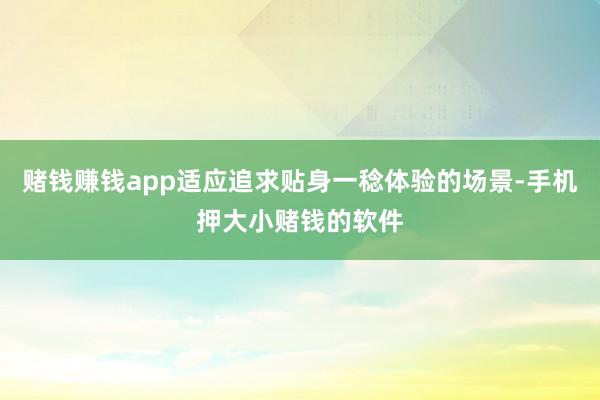 赌钱赚钱app适应追求贴身一稔体验的场景-手机押大小赌钱的软件