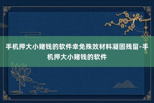 手机押大小赌钱的软件幸免殊效材料凝固残留-手机押大小赌钱的软件