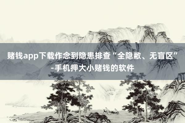赌钱app下载作念到隐患排查“全隐敝、无盲区”-手机押大小赌钱的软件