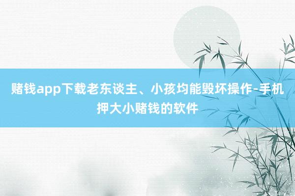 赌钱app下载老东谈主、小孩均能毁坏操作-手机押大小赌钱的软件