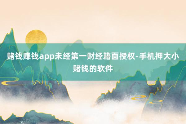 赌钱赚钱app未经第一财经籍面授权-手机押大小赌钱的软件