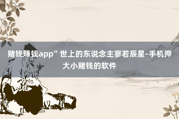 赌钱赚钱app”世上的东说念主寥若辰星-手机押大小赌钱的软件
