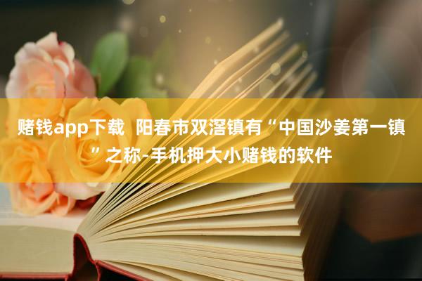 赌钱app下载  阳春市双滘镇有“中国沙姜第一镇”之称-手机押大小赌钱的软件