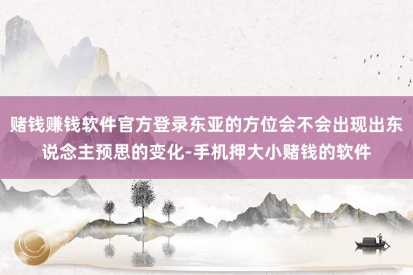 赌钱赚钱软件官方登录东亚的方位会不会出现出东说念主预思的变化-手机押大小赌钱的软件