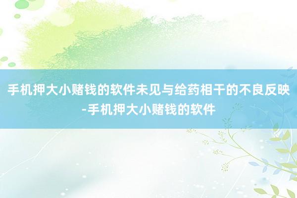 手机押大小赌钱的软件未见与给药相干的不良反映-手机押大小赌钱的软件