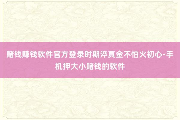 赌钱赚钱软件官方登录时期淬真金不怕火初心-手机押大小赌钱的软件