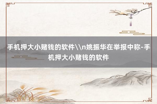 手机押大小赌钱的软件\n姚振华在举报中称-手机押大小赌钱的软件