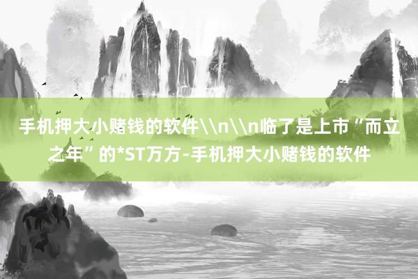 手机押大小赌钱的软件\n\n临了是上市“而立之年”的*ST万方-手机押大小赌钱的软件