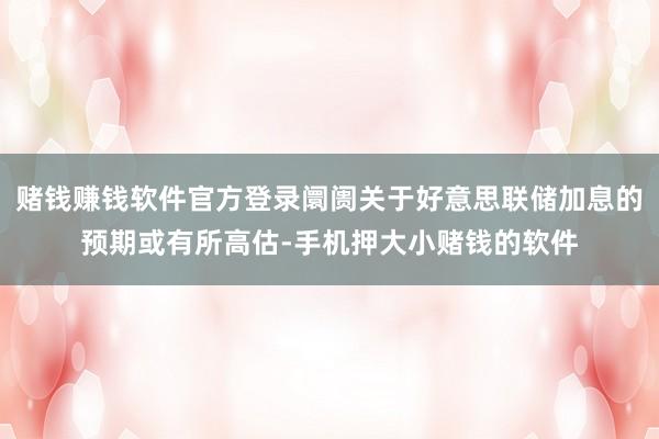 赌钱赚钱软件官方登录阛阓关于好意思联储加息的预期或有所高估-手机押大小赌钱的软件