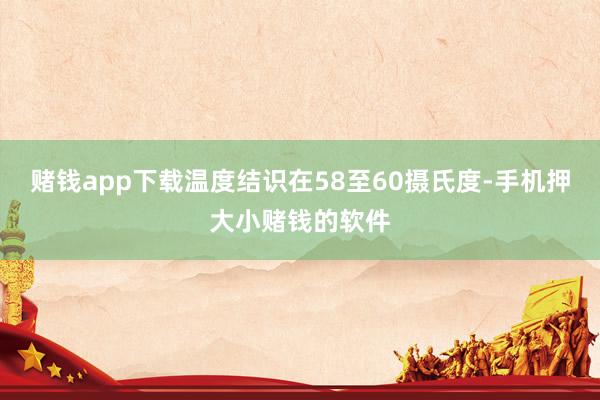 赌钱app下载温度结识在58至60摄氏度-手机押大小赌钱的软件