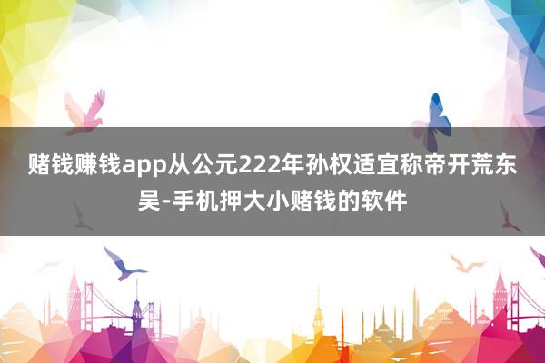 赌钱赚钱app从公元222年孙权适宜称帝开荒东吴-手机押大小赌钱的软件