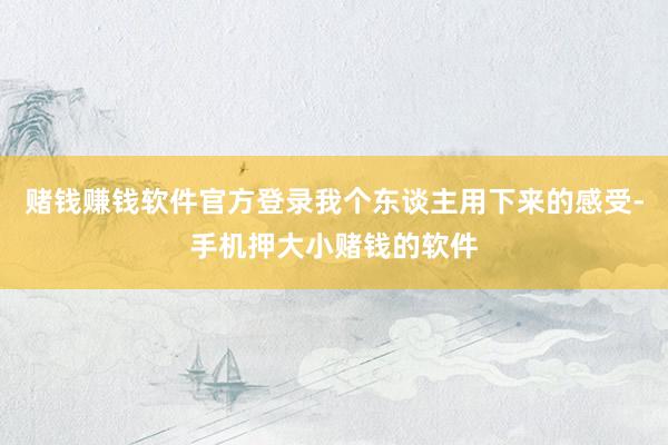 赌钱赚钱软件官方登录我个东谈主用下来的感受-手机押大小赌钱的软件